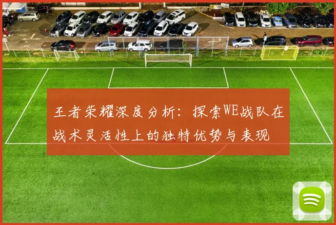 王者荣耀深度分析：探索WE战队在战术灵活性上的独特优势与表现