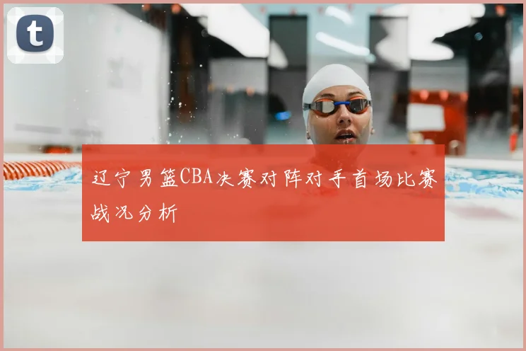 辽宁男篮CBA决赛对阵对手首场比赛战况分析