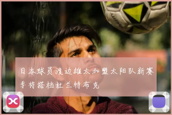 日本球员渡边雄太加盟太阳队新赛季将搭档杜兰特布克