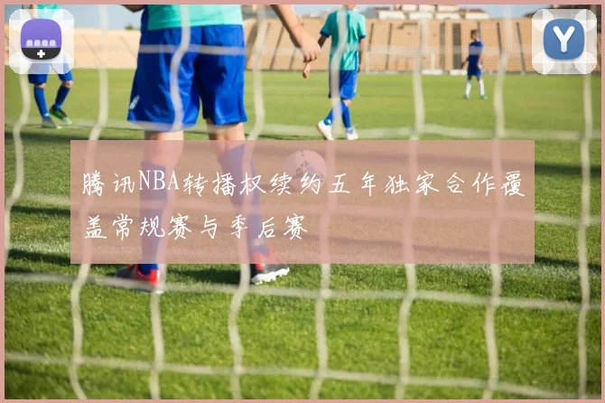 腾讯NBA转播权续约五年独家合作覆盖常规赛与季后赛