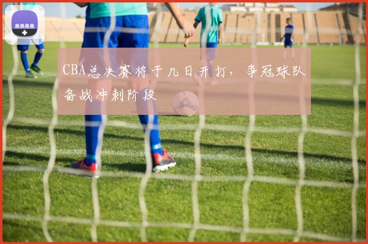CBA总决赛将于几日开打，争冠球队备战冲刺阶段