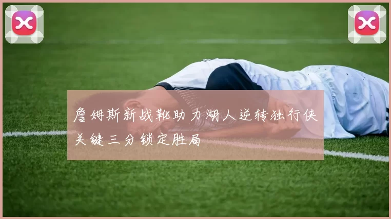 詹姆斯新战靴助力湖人逆转独行侠关键三分锁定胜局