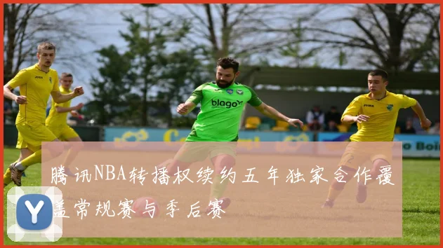腾讯NBA转播权续约五年独家合作覆盖常规赛与季后赛