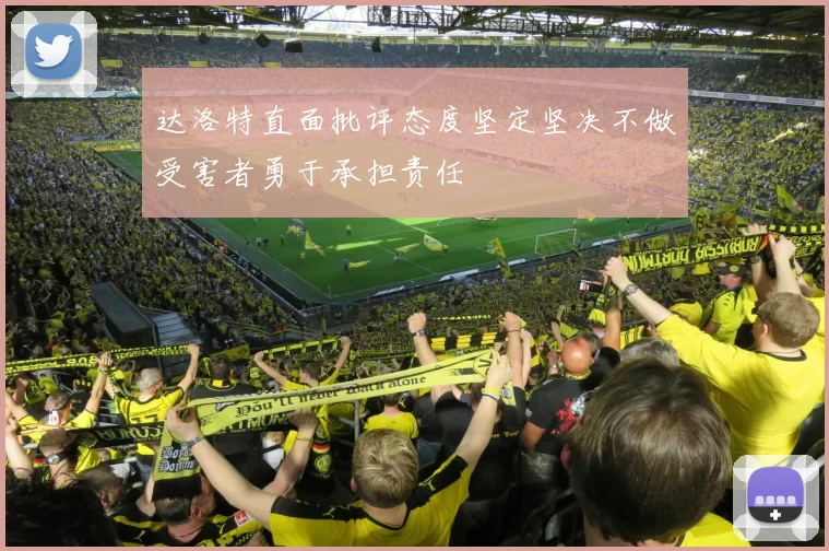 达洛特直面批评态度坚定坚决不做受害者勇于承担责任