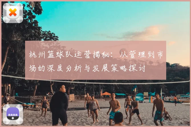 杭州篮球队运营揭秘：从管理到市场的深度分析与发展策略探讨