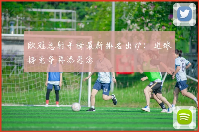 欧冠总射手榜最新排名出炉：进球榜竞争再添悬念