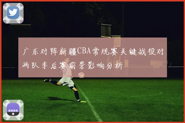 广东对阵新疆CBA常规赛关键战役对两队季后赛前景影响分析