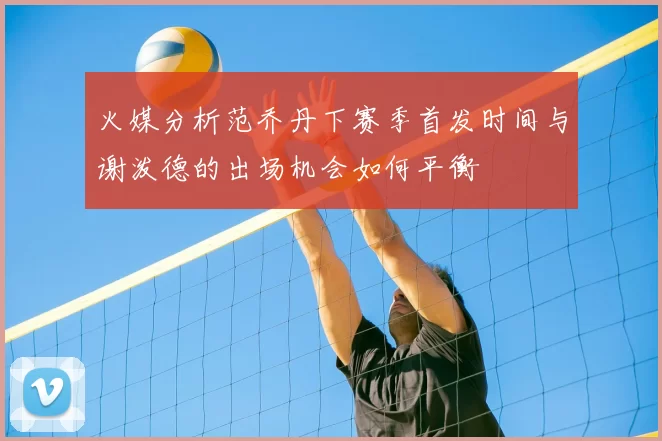 火媒分析范乔丹下赛季首发时间与谢泼德的出场机会如何平衡