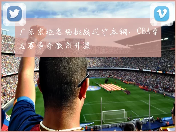 广东宏远客场挑战辽宁本钢，CBA季后赛争夺激烈升温