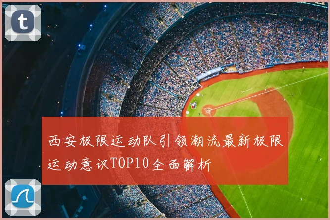西安极限运动队引领潮流最新极限运动意识TOP10全面解析