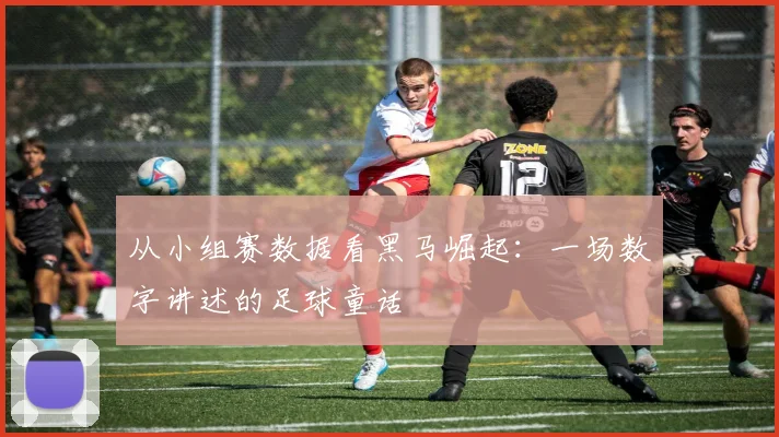 从小组赛数据看黑马崛起:一场数字讲述的足球童话