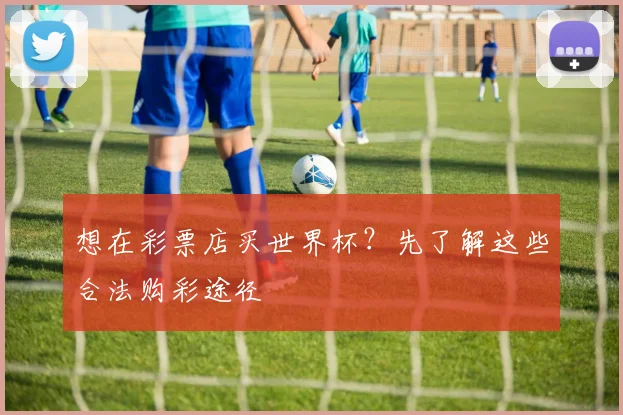 想在彩票店买世界杯?先了解这些合法购彩途径