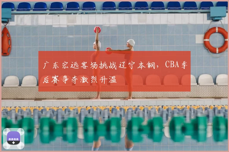 广东宏远客场挑战辽宁本钢，CBA季后赛争夺激烈升温