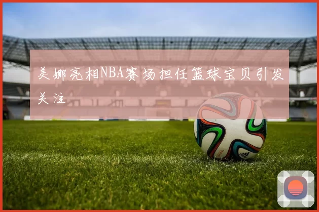 美娜亮相NBA赛场担任篮球宝贝引发关注