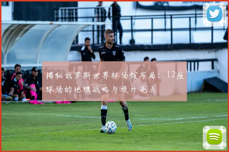 揭秘俄罗斯世界杯场馆布局:12座球场的地理战略与设计亮点