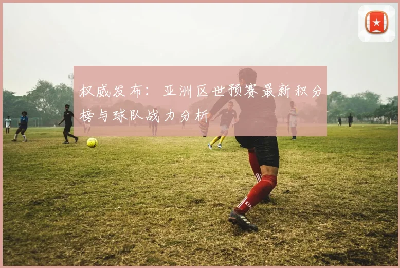 权威发布:亚洲区世预赛最新积分榜与球队战力分析