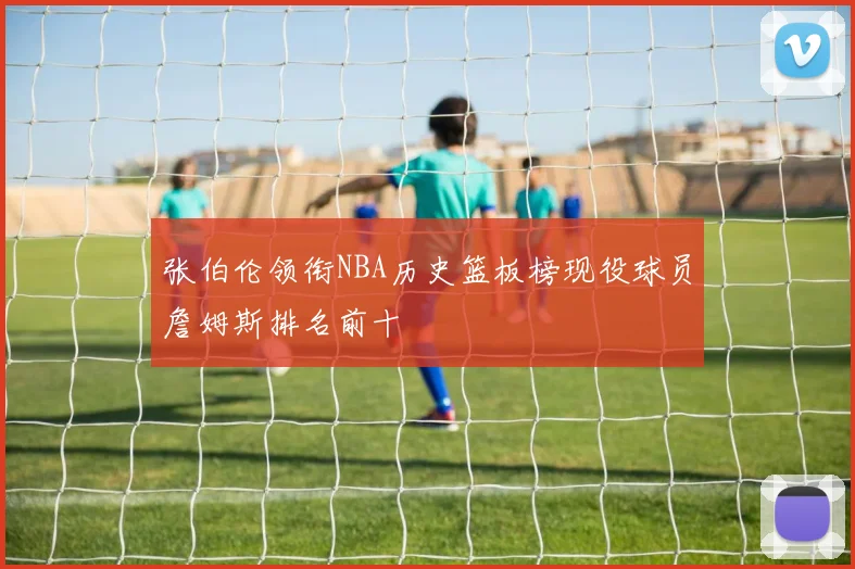 张伯伦领衔NBA历史篮板榜现役球员詹姆斯排名前十