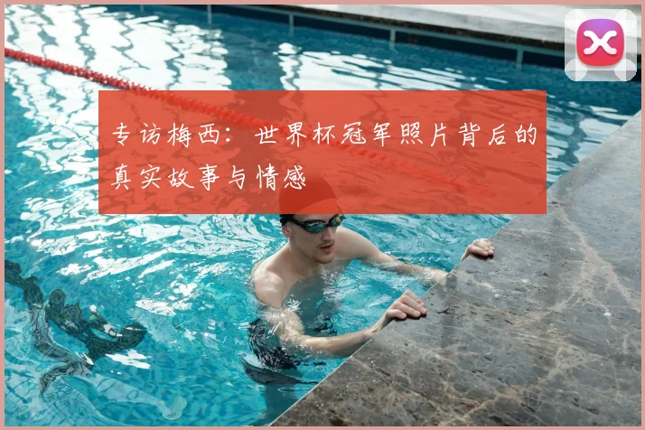 专访梅西:世界杯冠军照片背后的真实故事与情感
