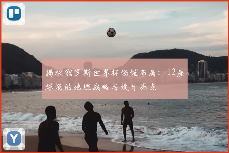 揭秘俄罗斯世界杯场馆布局:12座球场的地理战略与设计亮点