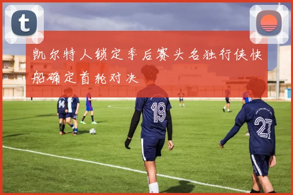 凯尔特人锁定季后赛头名独行侠快船确定首轮对决