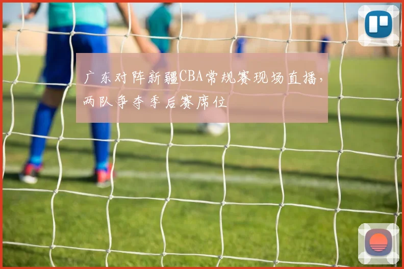 广东对阵新疆CBA常规赛现场直播,两队争夺季后赛席位