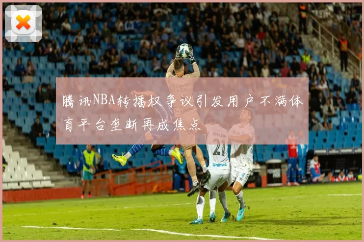 腾讯NBA转播权争议引发用户不满体育平台垄断再成焦点