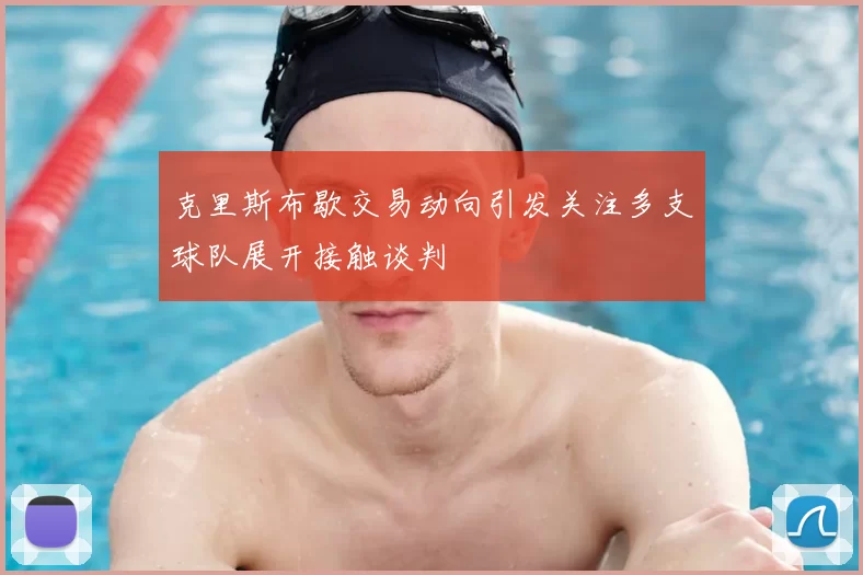 克里斯布歇交易动向引发关注多支球队展开接触谈判