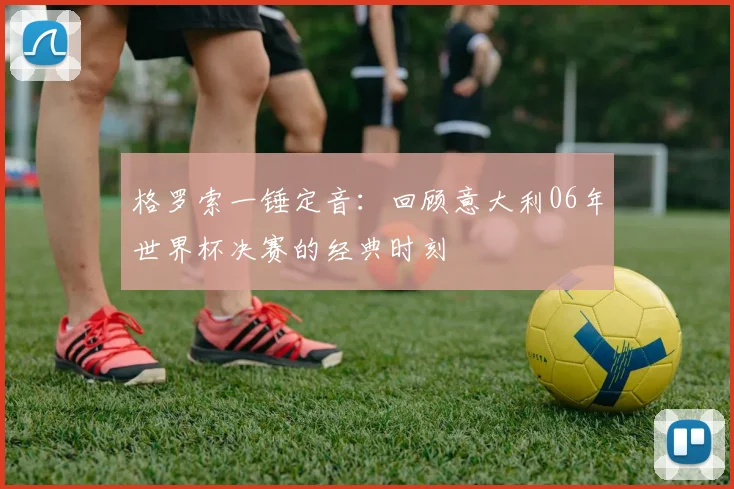 格罗索一锤定音：回顾意大利06年世界杯决赛的经典时刻