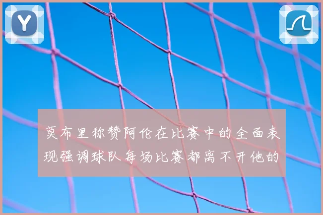 莫布里称赞阿伦在比赛中的全面表现强调球队每场比赛都离不开他的贡献