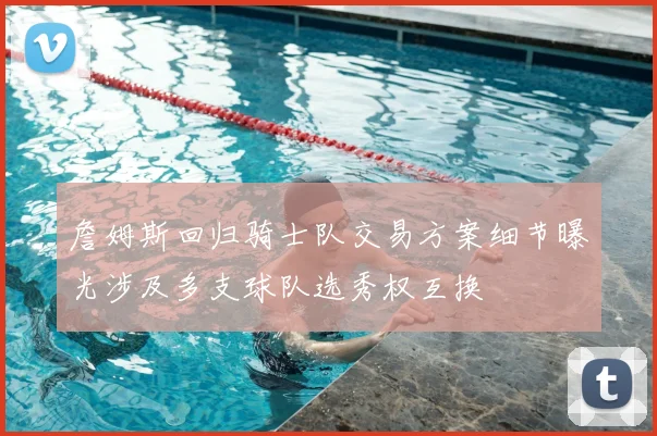 詹姆斯回归骑士队交易方案细节曝光涉及多支球队选秀权互换