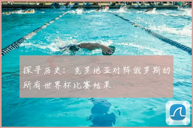 探寻历史:克罗地亚对阵俄罗斯的所有世界杯比赛结果