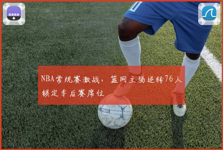 NBA常规赛激战，篮网主场逆转76人锁定季后赛席位