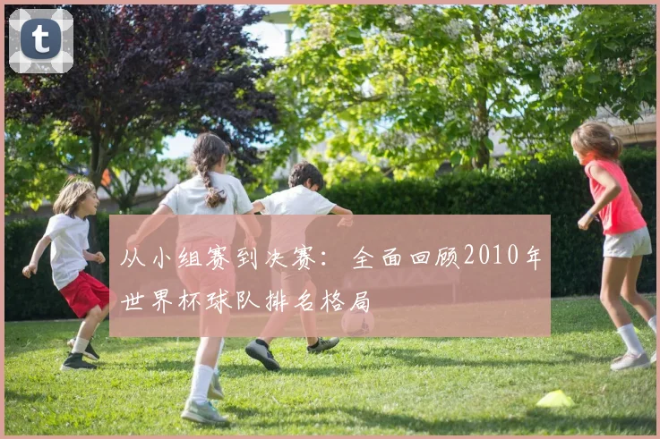 从小组赛到决赛:全面回顾2010年世界杯球队排名格局
