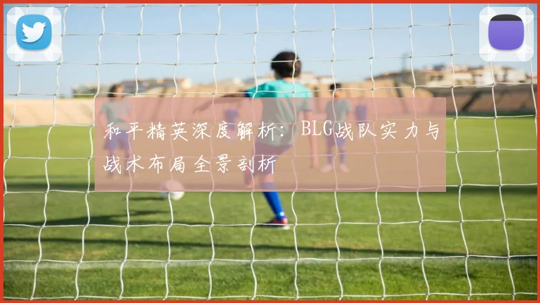 和平精英深度解析：BLG战队实力与战术布局全景剖析