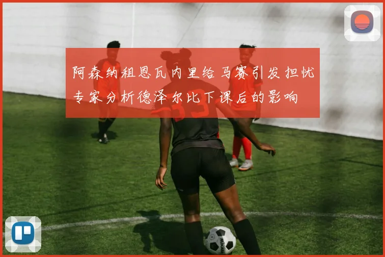 阿森纳租恩瓦内里给马赛引发担忧专家分析德泽尔比下课后的影响