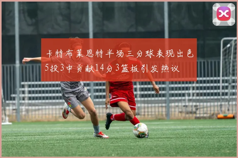 卡特布莱恩特半场三分球表现出色5投3中贡献14分3篮板引发热议