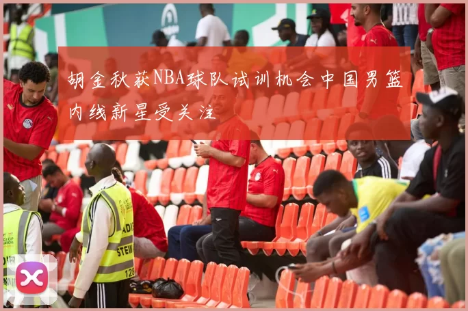 胡金秋获NBA球队试训机会中国男篮内线新星受关注
