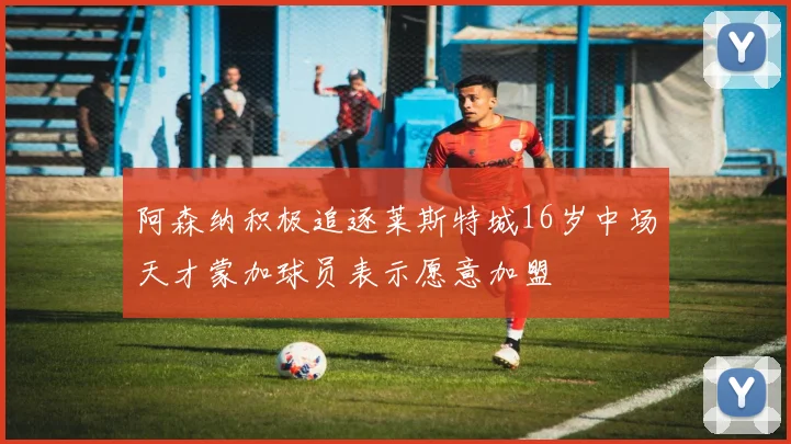 阿森纳积极追逐莱斯特城16岁中场天才蒙加球员表示愿意加盟