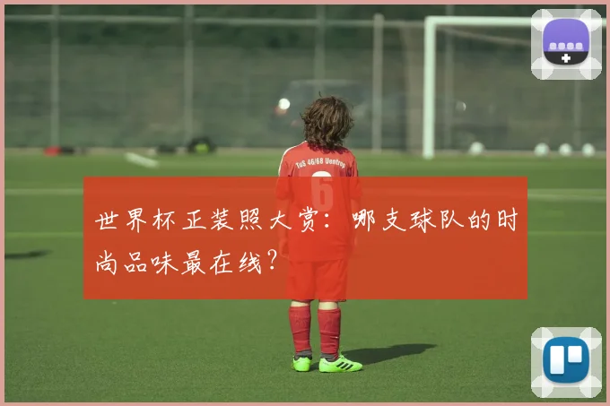 世界杯正装照大赏:哪支球队的时尚品味最在线?
