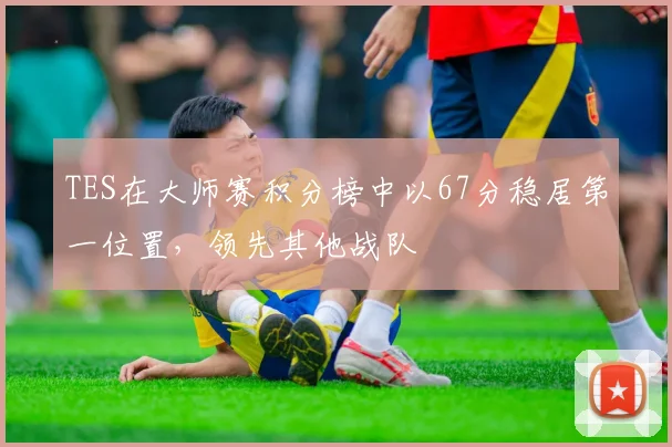 TES在大师赛积分榜中以67分稳居第一位置，领先其他战队