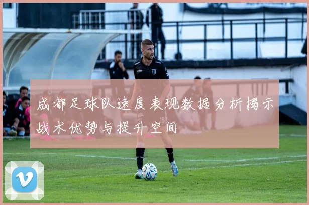 成都足球队速度表现数据分析揭示战术优势与提升空间