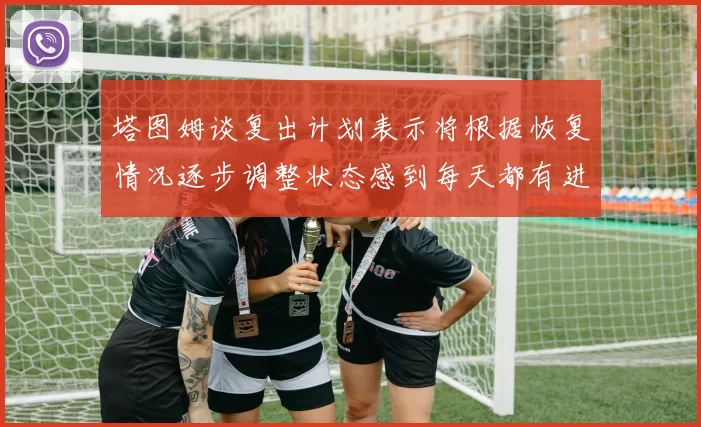 塔图姆谈复出计划表示将根据恢复情况逐步调整状态感到每天都有进步