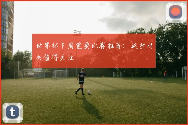 世界杯下周重要比赛推荐:这些对决值得关注