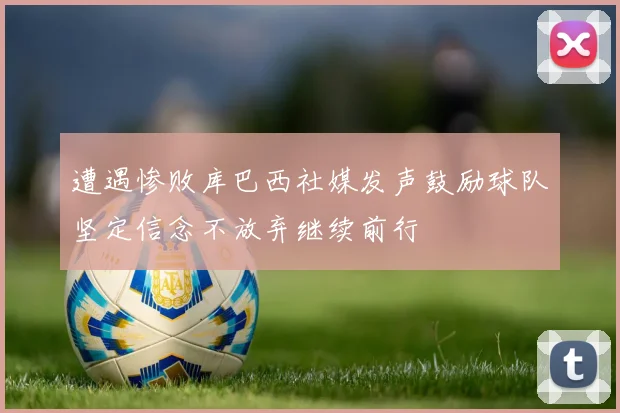 遭遇惨败库巴西社媒发声鼓励球队坚定信念不放弃继续前行