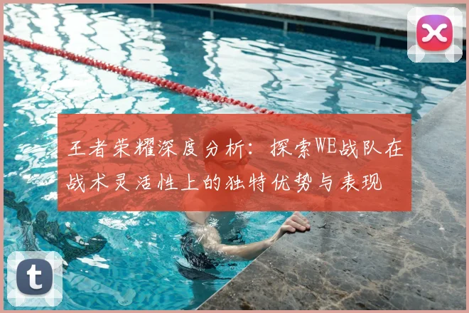 王者荣耀深度分析：探索WE战队在战术灵活性上的独特优势与表现