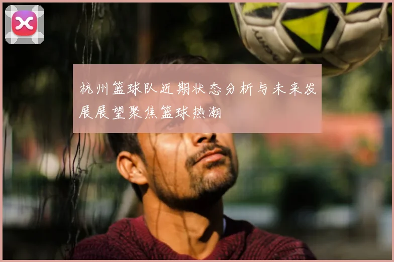 杭州篮球队近期状态分析与未来发展展望聚焦篮球热潮