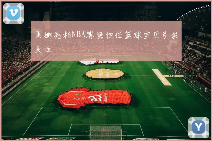 美娜亮相NBA赛场担任篮球宝贝引发关注