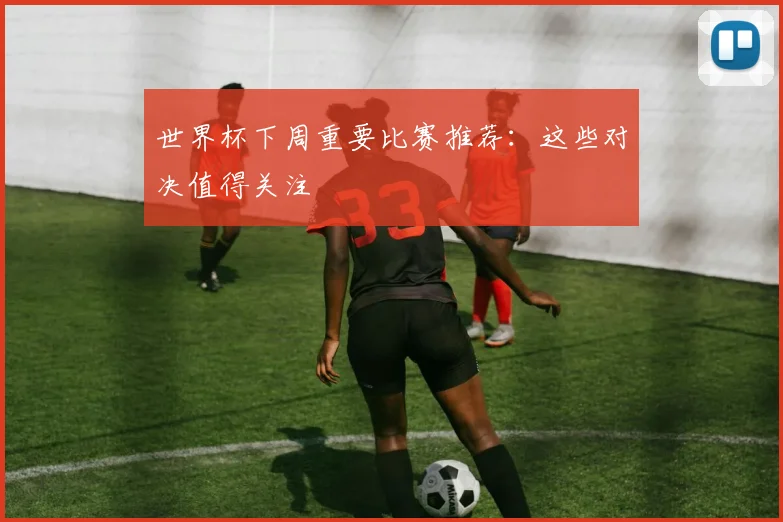 世界杯下周重要比赛推荐:这些对决值得关注