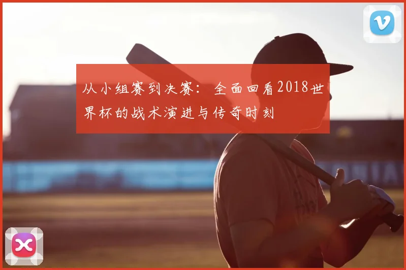 从小组赛到决赛:全面回看2018世界杯的战术演进与传奇时刻