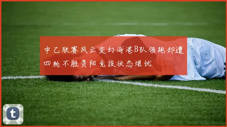 中乙联赛风云变幻海港B队领跑却遭四轮不胜贵阳竞技状态堪忧